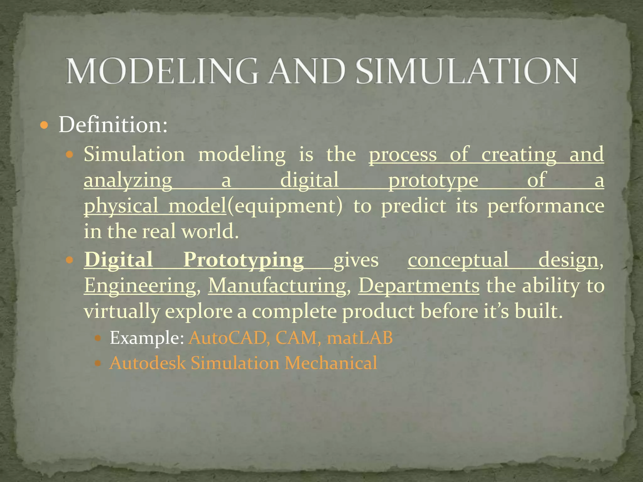  Definition:
 Simulation modeling is the process of creating and
analyzing a digital prototype of a
physical model(equipment) to predict its performance
in the real world.
 Digital Prototyping gives conceptual design,
Engineering, Manufacturing, Departments the ability to
virtually explore a complete product before it’s built.
 Example: AutoCAD, CAM, matLAB
 Autodesk Simulation Mechanical
 