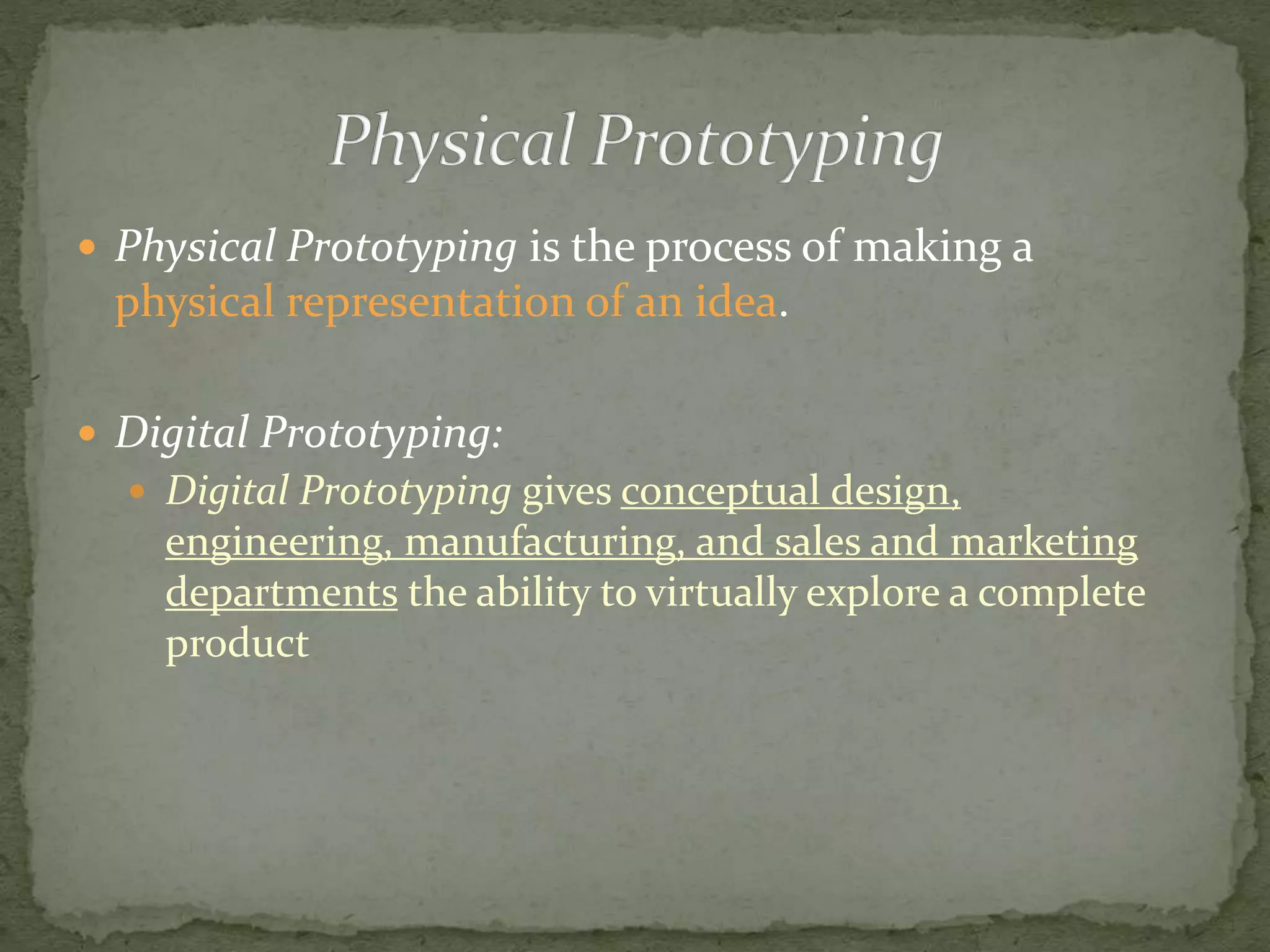  Physical Prototyping is the process of making a
physical representation of an idea.
 Digital Prototyping:
 Digital Prototyping gives conceptual design,
engineering, manufacturing, and sales and marketing
departments the ability to virtually explore a complete
product
 