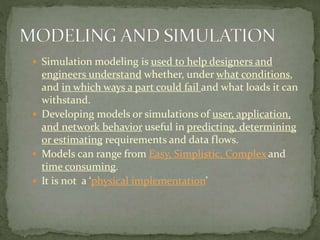  Simulation modeling is used to help designers and
engineers understand whether, under what conditions,
and in which ways a part could fail and what loads it can
withstand.
 Developing models or simulations of user, application,
and network behavior useful in predicting, determining
or estimating requirements and data flows.
 Models can range from Easy, Simplistic, Complex and
time consuming.
 It is not a ‘physical implementation’
 