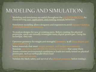  Modeling and simulation are useful throughout the ANALYSIS PROCESS for
characterizing user, application, and existing network behaviors.
 Simulation modeling allows designers and engineers to avoid repeated building
of multiple physical prototypes.
 To analyze designs for new or existing parts. Before creating the physical
prototype, users can virtually investigate many digital prototypes. Using the
technique, they can:
 Optimize geometry for weight and strength(Geometry is all about shapes and
their properties. )
 Select materials that meet weight, strength, and budget requirements
 Simulate part failure and identify the loading conditions that cause them
 Assess extreme environmental conditions or loads not easily tested on physical
prototypes, such as earthquake shock load
 Verify hand calculations.
 Validate the likely safety and survival of a physical prototype before testing's
 
