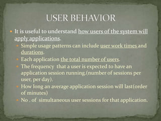  It is useful to understand how users of the system will
apply applications.
 Simple usage patterns can include user work times and
durations.
 Each application the total number of users.
 The frequency that a user is expected to have an
application session running.(number of sessions per
user, per day).
 How long an average application session will last(order
of minutes)
 No . of simultaneous user sessions for that application.
 