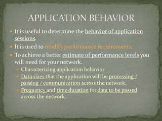  It is useful to determine the behavior of application
sessions.
 It is used to modify performance requirements.
 To achieve a better estimate of performance levels you
will need for your network.
 Characterizing application behavior
 Data sizes that the application will be processing /
passing / communication across the network.
 Frequency and time duration for data to be passed
across the network.
 