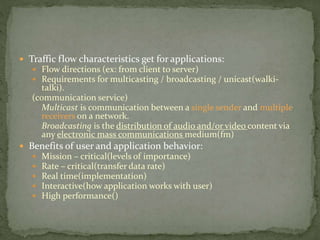  Traffic flow characteristics get for applications:
 Flow directions (ex: from client to server)
 Requirements for multicasting / broadcasting / unicast(walki-
talki).
(communication service)
Multicast is communication between a single sender and multiple
receivers on a network.
Broadcasting is the distribution of audio and/or video content via
any electronic mass communications medium(fm)
 Benefits of user and application behavior:
 Mission – critical(levels of importance)
 Rate – critical(transfer data rate)
 Real time(implementation)
 Interactive(how application works with user)
 High performance()
 