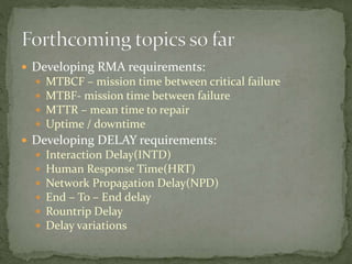  Developing RMA requirements:
 MTBCF – mission time between critical failure
 MTBF- mission time between failure
 MTTR – mean time to repair
 Uptime / downtime
 Developing DELAY requirements:
 Interaction Delay(INTD)
 Human Response Time(HRT)
 Network Propagation Delay(NPD)
 End – To – End delay
 Rountrip Delay
 Delay variations
 