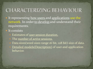  It representing how users and applications use the
network. In order to develop and understand their
requirements.
 It consists
 Estimates of user session duration.
 The number of active sessions.
 Data sizes(word sizes range 16 bit, 128 bit)-size of data.
 Detailed models(Description) of user and application
behavior.
 