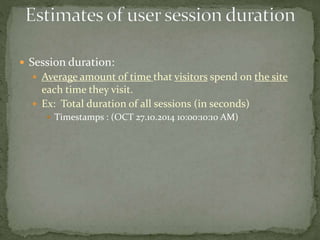  Session duration:
 Average amount of time that visitors spend on the site
each time they visit.
 Ex: Total duration of all sessions (in seconds)
 Timestamps : (OCT 27.10.2014 10:00:10:10 AM)
 