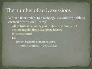  When a user arrives to a webpage, a session variable is
created for the user .(temp)
 All websites that allow you to show the number of
visitors use database.(webpage history)
 (visitors count)
 Ex:
 Session Expiration: Internet Login.
 TIMESTAMP(11:11:11 - 27.10.2014)
 