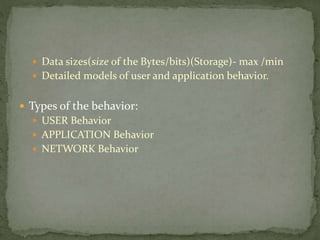  Data sizes(size of the Bytes/bits)(Storage)- max /min
 Detailed models of user and application behavior.
 Types of the behavior:
 USER Behavior
 APPLICATION Behavior
 NETWORK Behavior
 