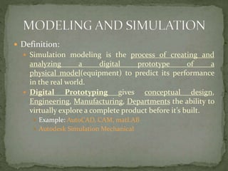  Definition:
 Simulation modeling is the process of creating and
analyzing a digital prototype of a
physical model(equipment) to predict its performance
in the real world.
 Digital Prototyping gives conceptual design,
Engineering, Manufacturing, Departments the ability to
virtually explore a complete product before it’s built.
 Example: AutoCAD, CAM, matLAB
 Autodesk Simulation Mechanical
 