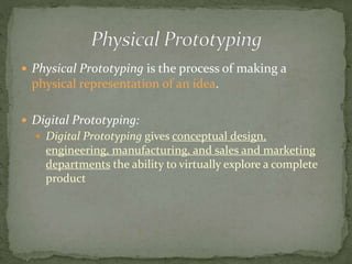  Physical Prototyping is the process of making a
physical representation of an idea.
 Digital Prototyping:
 Digital Prototyping gives conceptual design,
engineering, manufacturing, and sales and marketing
departments the ability to virtually explore a complete
product
 