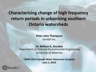 Characterizing change of high frequency
return periods in urbanizing southern
Ontario watersheds
Peter John Thompson
Earthfx Inc.
Dr. William K. Annable
Department of Civil and Environmental Engineering
University of Waterloo
CWRA 2014 Canada Water Resources Congress
June 2, 2014
 