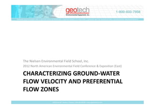 GROUND WATER SAMPLING • WATER LEVEL & PRESSURE • WATER SAMPLE FILTRATION • GROUND WATER REMEDIATION • GEOPHYSICAL MEASUREMENTS




      The Nielsen Environmental Field School, Inc.
      2012 North American Environmental Field Conference & Exposition (East)

      CHARACTERIZING GROUND-WATER
      FLOW VELOCITY AND PREFERENTIAL
      FLOW ZONES
                                     2650 East 40th Avenue • Denver, Colorado 80205 • www.geotechenv.com
 