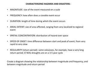 CHARACTERIZING HAZARDS AND DISASTERS:

• MAGNITUDE: size of the event measured on a scale

• FREQUENCY: how often does a sizeable event occur

• DURATION: length of time during which the event occurs

• AREAL EXTENT: size of area affected, ranging from very localized to regional
  event

• SPATIAL CONCENTRATION: distribution of hazard over space

• SPEED OF ONSET: time difference between start and peak of event, from very
  rapid to very slow

• REGULARITY (return period): some volcanoes, for example, have a very long
  return period. El Niño droughts are on a 3-5 year cycle


Create a diagram showing the relationship between magnitude and frequency, and
between magnitude and return period
 