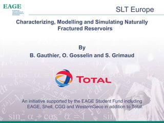 SLT Europe
Characterizing, Modelling and Simulating Naturally
Fractured Reservoirs
By
B. Gauthier, O. Gosselin and S. Grimaud
An initiative supported by the EAGE Student Fund including
EAGE, Shell, CGG and WesternGeco in addition to Total.
 