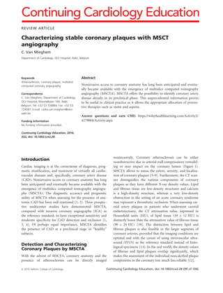 REVIEW ARTICLE
Characterizing stable coronary plaques with MSCT
angiography
C. Van Mieghem
Department of Cardiology, OLV Hospital, Aalst, Belgium
Keywords
Atherosclerosis, coronary plaque, multislice
computed coronary angiography
Correspondence
C. Van Mieghem, Department of Cardiology,
OLV Hospital, Moorselbaan 164, Aalst,
Belgium. Tel: +32 53 728884; Fax: +32 53
724587; E-mail: carlos.van.mieghem@olvz-
aalst.be
Funding Information
No funding information provided.
Continuing Cardiology Education, 2016;
2(2), doi: 10.1002/cce2.28
Abstract
Noninvasive access to coronary anatomy has long been anticipated and eventu-
ally became available with the emergence of multislice computed tomography
angiography (MSCTA). MSCTA offers the possibility to identify coronary artery
disease already in its preclinical phase. This unprecedented information proves
to be useful in clinical practice as it allows the appropriate allocation of preven-
tive therapies such as statin and aspirin.
Answer questions and earn CME: https://wileyhealthlearning.com/Activity2/
4279884/Activity.aspx
Introduction
Cardiac imaging is at the cornerstone of diagnosis, prog-
nostic stratiﬁcation, and treatment of virtually all cardio-
vascular diseases and, speciﬁcally, coronary artery disease
(CAD). Noninvasive access to coronary anatomy has long
been anticipated and eventually became available with the
emergence of multislice computed tomography angiogra-
phy (MSCTA). The diagnostic accuracy and prognostic
utility of MSCTA when assessing for the presence of ana-
tomic CAD has been well examined [1, 2]. Three prospec-
tive multicenter studies have demonstrated MSCTA,
compared with invasive coronary angiography (ICA) as
the reference standard, to have exceptional sensitivity and
moderate speciﬁcity for CAD detection and exclusion [1,
3, 4]. Of perhaps equal importance, MSCTA identiﬁes
the presence of CAD at a preclinical stage in “healthy”
subjects.
Detection and Characterizing
Coronary Plaques by MSCTA
With the advent of MSCTA, coronary anatomy and the
presence of atherosclerosis can be directly imaged
noninvasively. Coronary atherosclerosis can be either
nonobstructive due to arterial wall compensatory remodel-
ing or may impact on the coronary lumen (Figure 1).
MSCTA allows to assess the extent, severity, and localiza-
tion of coronary plaques [5–9]. Furthermore, the CT scan-
ner distinguishes the various components of coronary
plaques as they have different X-ray density values. Lipid
and ﬁbrous tissue are low-density structures and calcium
is a high-density structure, whereas a very low-density
obstruction in the setting of an acute coronary syndrome
may represent a thrombotic occlusion. When assessing car-
otid artery plaques in patients who underwent carotid
endarterectomy, the CT attenuation value, expressed in
Hounsﬁeld units (HU), of lipid tissue (39 Æ 12 HU) is
distinctly lower than the attenuation value of ﬁbrous tissue
(90 Æ 24 HU) [10]. The distinction between lipid and
ﬁbrous plaques is also feasible in the larger segments of
coronary arteries, provided that the imaging conditions are
optimal and with the caveat of using intravascular ultra-
sound (IVUS) as the reference standard instead of histo-
logical specimens [11]. In the real world, the density values
of ﬁbrous and lipid plaques overlap signiﬁcantly, which
makes the assessment of the individual noncalciﬁed plaque
components in the coronary tree much less reliable [12].
ª 2016 Hellenic College of Cardiology Continuing Cardiology Education, doi: 10.1002/cce2.28 (99 of 104)
Continuing Cardiology Education
 