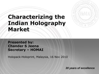 Characterizing the
Indian Holography
Market

Presented by:
Chander S Jeena
Secretary – HOMAI

Holopack-Holoprint, Malaysia, 16 Nov 2010



                                       20 years of excellence
 
