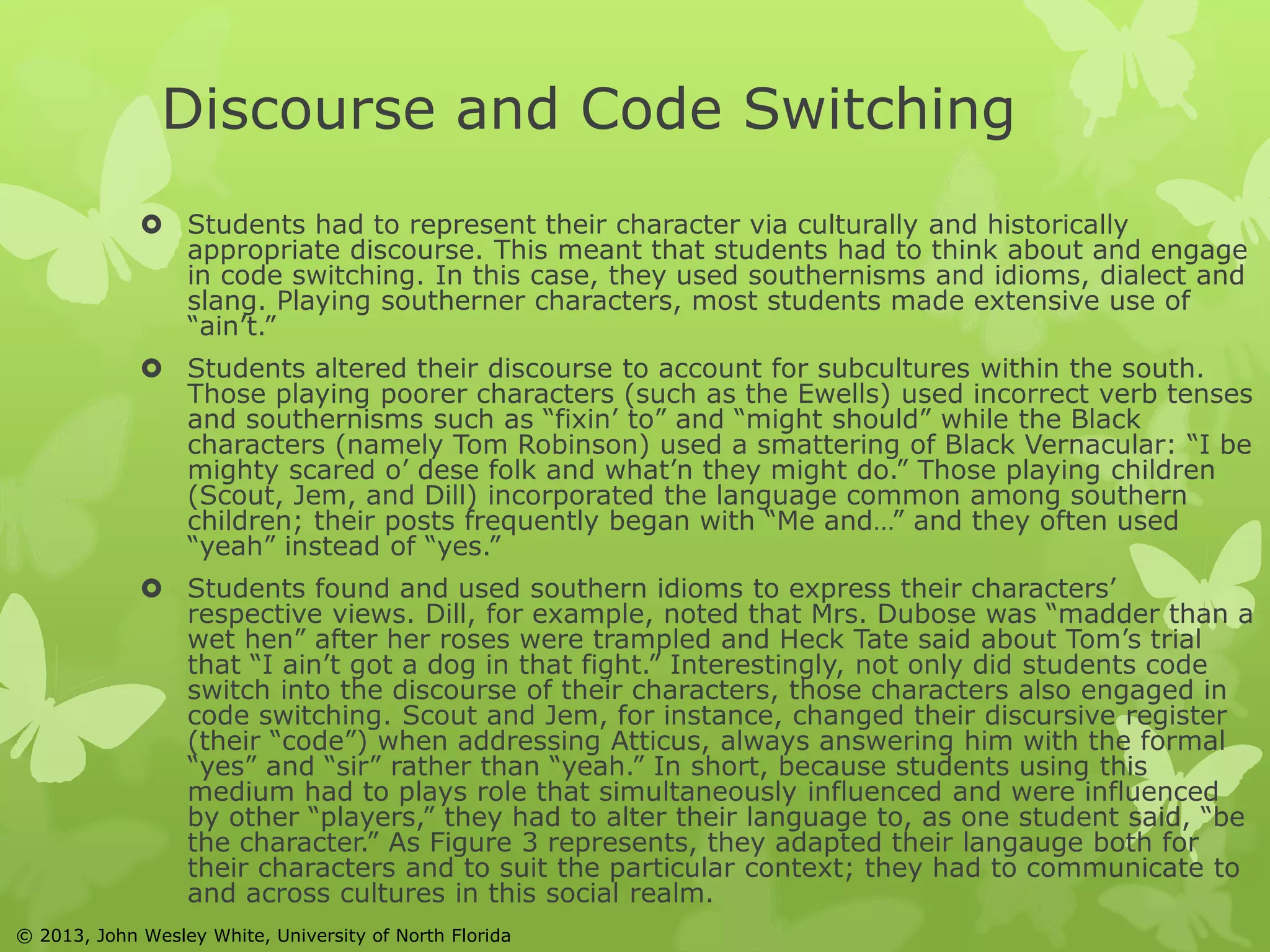 Discourse and Code Switching 
 Students had to represent their character via culturally and historically 
appropriate discourse. This meant that students had to think about and engage 
in code switching. In this case, they used southernisms and idioms, dialect and 
slang. Playing southerner characters, most students made extensive use of 
“ain’t.” 
 Students altered their discourse to account for subcultures within the south. 
Those playing poorer characters (such as the Ewells) used incorrect verb tenses 
and southernisms such as “fixin’ to” and “might should” while the Black 
characters (namely Tom Robinson) used a smattering of Black Vernacular: “I be 
mighty scared o’ dese folk and what’n they might do.” Those playing children 
(Scout, Jem, and Dill) incorporated the language common among southern 
children; their posts frequently began with “Me and…” and they often used 
“yeah” instead of “yes.” 
 Students found and used southern idioms to express their characters’ 
respective views. Dill, for example, noted that Mrs. Dubose was “madder than a 
wet hen” after her roses were trampled and Heck Tate said about Tom’s trial 
that “I ain’t got a dog in that fight.” Interestingly, not only did students code 
switch into the discourse of their characters, those characters also engaged in 
code switching. Scout and Jem, for instance, changed their discursive register 
(their “code”) when addressing Atticus, always answering him with the formal 
“yes” and “sir” rather than “yeah.” In short, because students using this 
medium had to plays role that simultaneously influenced and were influenced 
by other “players,” they had to alter their language to, as one student said, “be 
the character.” As Figure 3 represents, they adapted their langauge both for 
their characters and to suit the particular context; they had to communicate to 
and across cultures in this social realm. 
© 2013, John Wesley White, University of North Florida 
 