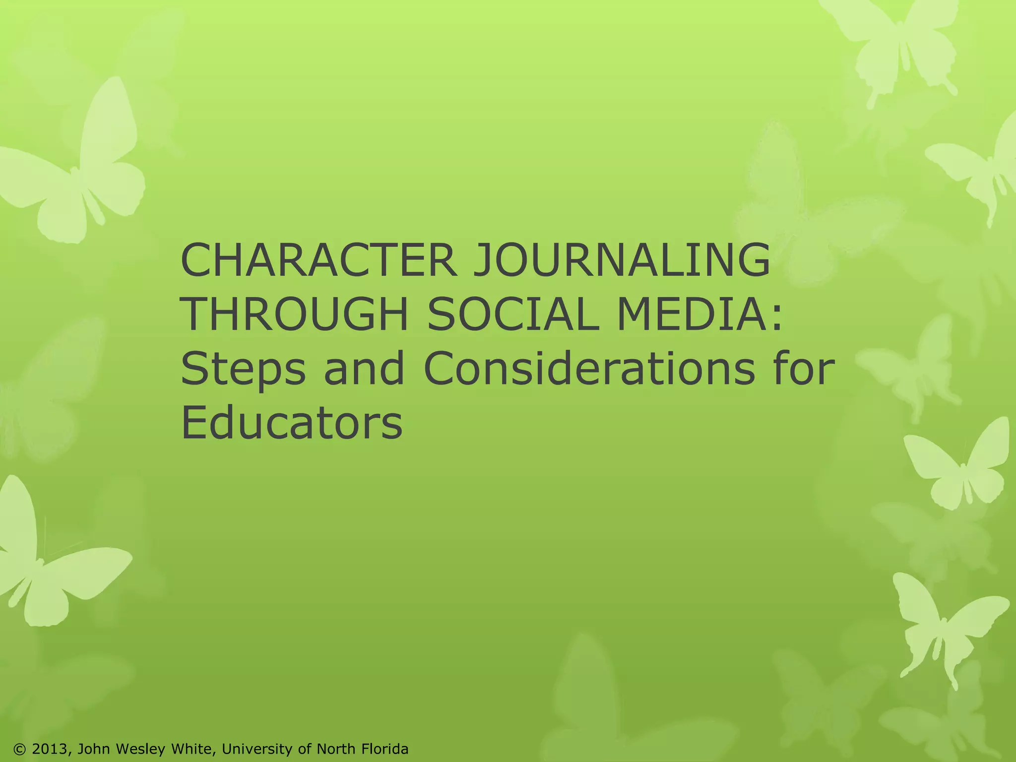 CHARACTER JOURNALING 
THROUGH SOCIAL MEDIA: 
Steps and Considerations for 
Educators 
© 2013, John Wesley White, University of North Florida 
 