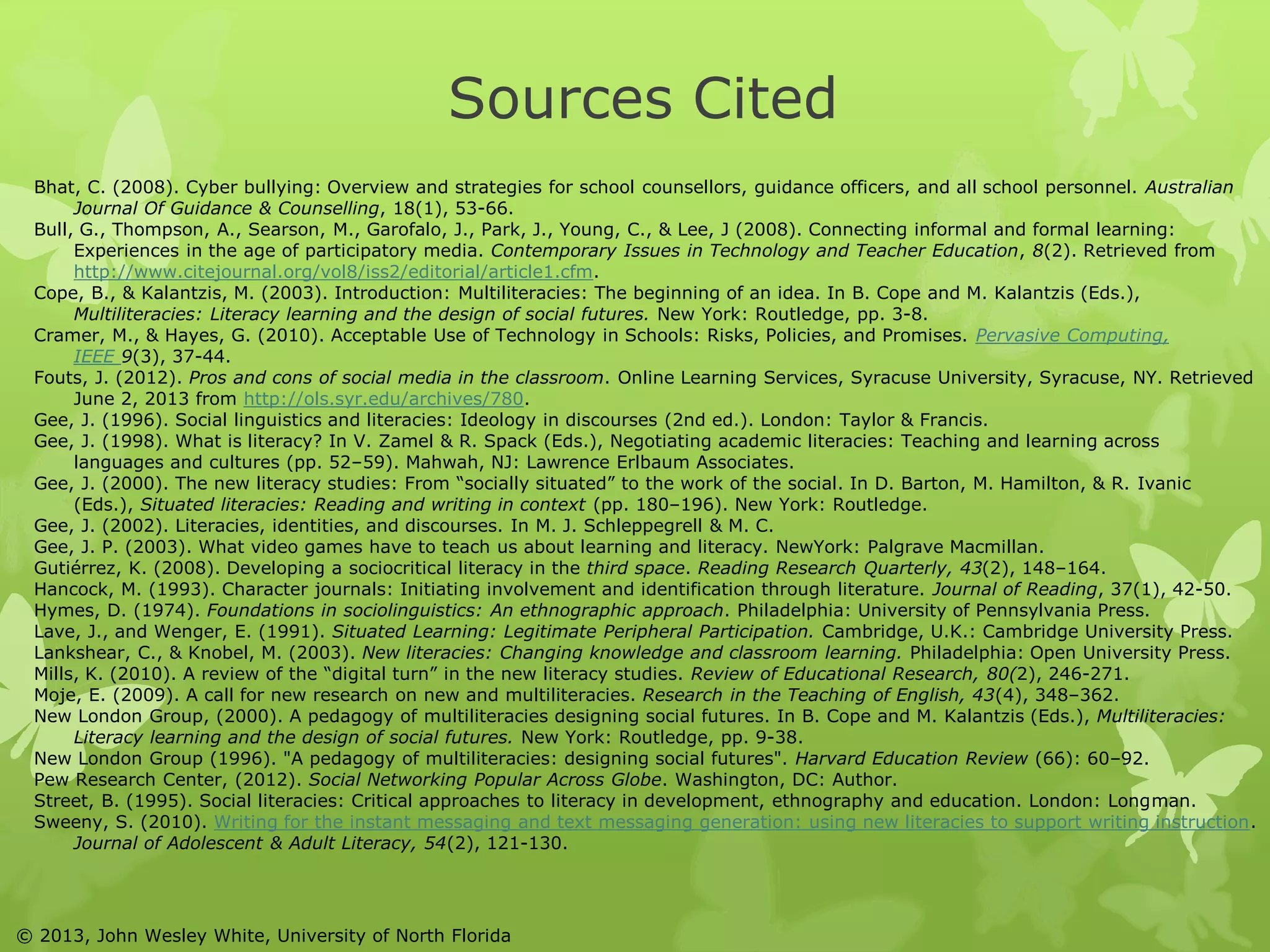 Sources Cited 
Bhat, C. (2008). Cyber bullying: Overview and strategies for school counsellors, guidance officers, and all school personnel. Australian 
Journal Of Guidance & Counselling, 18(1), 53-66. 
Bull, G., Thompson, A., Searson, M., Garofalo, J., Park, J., Young, C., & Lee, J (2008). Connecting informal and formal learning: 
Experiences in the age of participatory media. Contemporary Issues in Technology and Teacher Education, 8(2). Retrieved from 
http://www.citejournal.org/vol8/iss2/editorial/article1.cfm. 
Cope, B., & Kalantzis, M. (2003). Introduction: Multiliteracies: The beginning of an idea. In B. Cope and M. Kalantzis (Eds.), 
Multiliteracies: Literacy learning and the design of social futures. New York: Routledge, pp. 3-8. 
Cramer, M., & Hayes, G. (2010). Acceptable Use of Technology in Schools: Risks, Policies, and Promises. Pervasive Computing, 
IEEE 9(3), 37-44. 
Fouts, J. (2012). Pros and cons of social media in the classroom. Online Learning Services, Syracuse University, Syracuse, NY. Retrieved 
June 2, 2013 from http://ols.syr.edu/archives/780. 
Gee, J. (1996). Social linguistics and literacies: Ideology in discourses (2nd ed.). London: Taylor & Francis. 
Gee, J. (1998). What is literacy? In V. Zamel & R. Spack (Eds.), Negotiating academic literacies: Teaching and learning across 
languages and cultures (pp. 52–59). Mahwah, NJ: Lawrence Erlbaum Associates. 
Gee, J. (2000). The new literacy studies: From “socially situated” to the work of the social. In D. Barton, M. Hamilton, & R. Ivanic 
(Eds.), Situated literacies: Reading and writing in context (pp. 180–196). New York: Routledge. 
Gee, J. (2002). Literacies, identities, and discourses. In M. J. Schleppegrell & M. C. 
Gee, J. P. (2003). What video games have to teach us about learning and literacy. NewYork: Palgrave Macmillan. 
Gutiérrez, K. (2008). Developing a sociocritical literacy in the third space. Reading Research Quarterly, 43(2), 148–164. 
Hancock, M. (1993). Character journals: Initiating involvement and identification through literature. Journal of Reading, 37(1), 42-50. 
Hymes, D. (1974). Foundations in sociolinguistics: An ethnographic approach. Philadelphia: University of Pennsylvania Press. 
Lave, J., and Wenger, E. (1991). Situated Learning: Legitimate Peripheral Participation. Cambridge, U.K.: Cambridge University Press. 
Lankshear, C., & Knobel, M. (2003). New literacies: Changing knowledge and classroom learning. Philadelphia: Open University Press. 
Mills, K. (2010). A review of the “digital turn” in the new literacy studies. Review of Educational Research, 80(2), 246-271. 
Moje, E. (2009). A call for new research on new and multiliteracies. Research in the Teaching of English, 43(4), 348–362. 
New London Group, (2000). A pedagogy of multiliteracies designing social futures. In B. Cope and M. Kalantzis (Eds.), Multiliteracies: 
Literacy learning and the design of social futures. New York: Routledge, pp. 9-38. 
New London Group (1996). "A pedagogy of multiliteracies: designing social futures". Harvard Education Review (66): 60–92. 
Pew Research Center, (2012). Social Networking Popular Across Globe. Washington, DC: Author. 
Street, B. (1995). Social literacies: Critical approaches to literacy in development, ethnography and education. London: Longman. 
Sweeny, S. (2010). Writing for the instant messaging and text messaging generation: using new literacies to support writing instruction. 
Journal of Adolescent & Adult Literacy, 54(2), 121-130. 
© 2013, John Wesley White, University of North Florida 
 