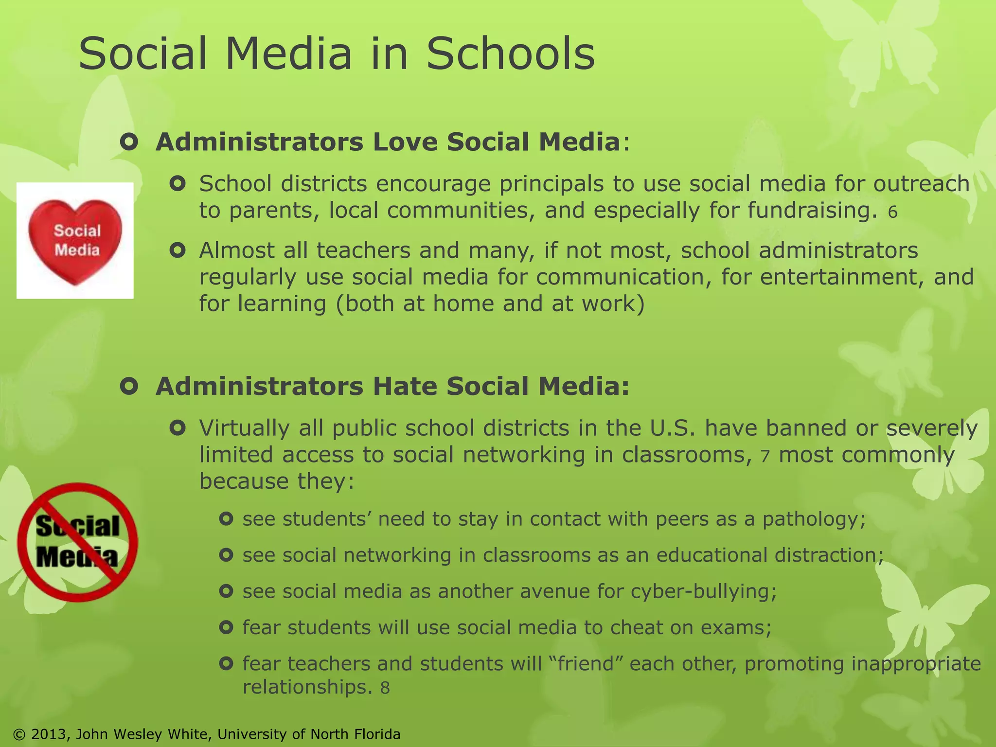 Social Media in Schools 
 Administrators Love Social Media: 
 School districts encourage principals to use social media for outreach 
to parents, local communities, and especially for fundraising. 6 
 Almost all teachers and many, if not most, school administrators 
regularly use social media for communication, for entertainment, and 
for learning (both at home and at work) 
 Administrators Hate Social Media: 
 Virtually all public school districts in the U.S. have banned or severely 
limited access to social networking in classrooms, 7 most commonly 
because they: 
 see students’ need to stay in contact with peers as a pathology; 
 see social networking in classrooms as an educational distraction; 
 see social media as another avenue for cyber-bullying; 
 fear students will use social media to cheat on exams; 
 fear teachers and students will “friend” each other, promoting inappropriate 
relationships. 8 
© 2013, John Wesley White, University of North Florida 
 