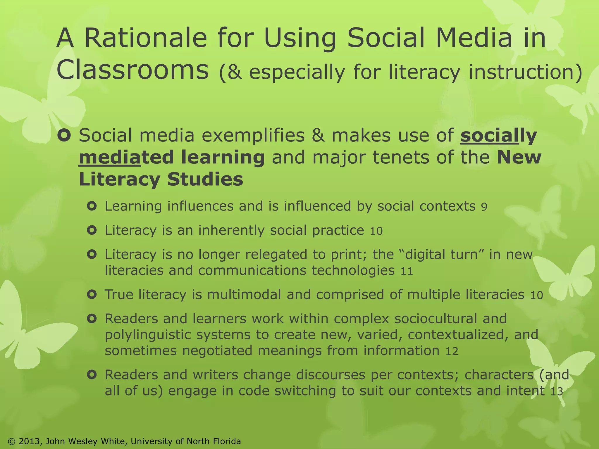 A Rationale for Using Social Media in 
Classrooms (& especially for literacy instruction) 
 Social media exemplifies & makes use of socially 
mediated learning and major tenets of the New 
Literacy Studies 
 Learning influences and is influenced by social contexts 9 
 Literacy is an inherently social practice 10 
 Literacy is no longer relegated to print; the “digital turn” in new 
literacies and communications technologies 11 
 True literacy is multimodal and comprised of multiple literacies 10 
 Readers and learners work within complex sociocultural and 
polylinguistic systems to create new, varied, contextualized, and 
sometimes negotiated meanings from information 12 
 Readers and writers change discourses per contexts; characters (and 
all of us) engage in code switching to suit our contexts and intent 13 
© 2013, John Wesley White, University of North Florida 
 