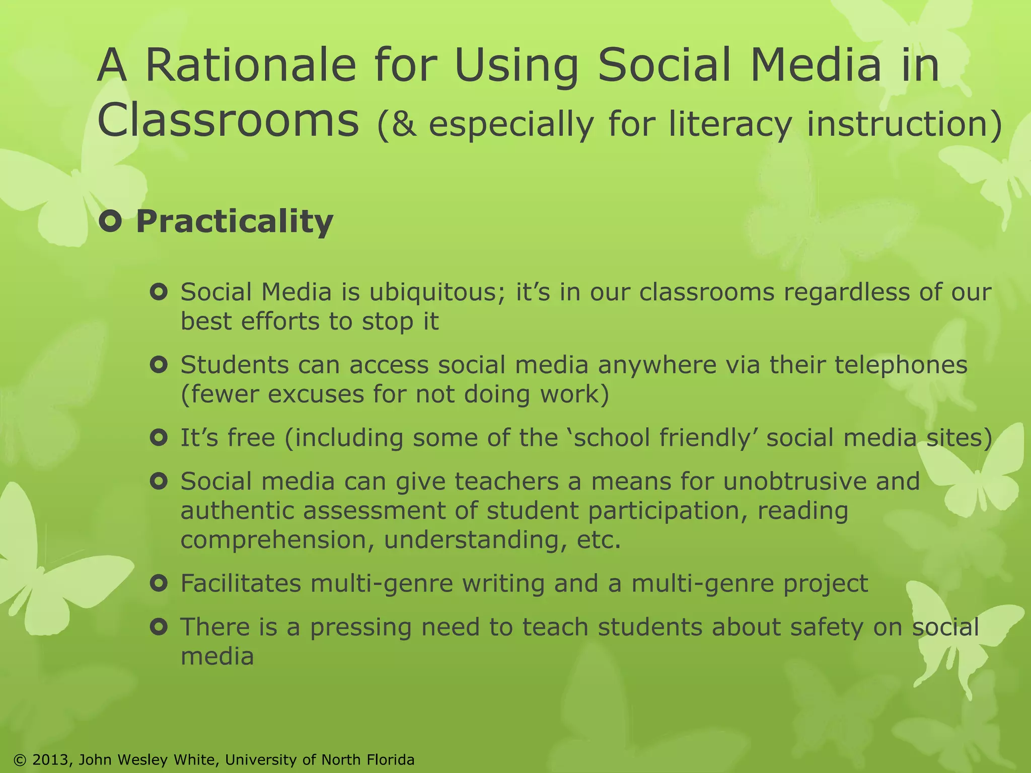 A Rationale for Using Social Media in 
Classrooms (& especially for literacy instruction) 
 Practicality 
 Social Media is ubiquitous; it’s in our classrooms regardless of our 
best efforts to stop it 
 Students can access social media anywhere via their telephones 
(fewer excuses for not doing work) 
 It’s free (including some of the ‘school friendly’ social media sites) 
 Social media can give teachers a means for unobtrusive and 
authentic assessment of student participation, reading 
comprehension, understanding, etc. 
 Facilitates multi-genre writing and a multi-genre project 
 There is a pressing need to teach students about safety on social 
media 
© 2013, John Wesley White, University of North Florida 
 
