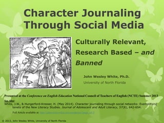 Character Journaling 
Through Social Media 
Culturally Relevant, 
Research Based – and 
Banned 
John Wesley White, Ph.D. 
University of North Florida 
Presented at the Conference on English Education National Council of Teachers of English (NCTE) Summer 2013 
See Also: 
White, J.W., & Hungerford-Kresser, H. (May 2014). Character journaling through social networks: Exemplifying 
tenets of the New Literacy Studies. Journal of Adolescent and Adult Literacy, 57(8), 642-654. 
Full Article available at: http://johnwesleywhite.net/wordpress/?page_id=3 
© 2013, John Wesley White, University of North Florida 
 