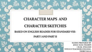 CHARACTER MAPS AND
CHARACTER SKETCHES
BASED ON ENGLISH READER FOR STANDARDVIII-
PART I AND PART II
SLIDES PREPARED BY
JEELU ELSA THAMPI
I B.Ed. ENGLISH
TITUS II TEACHERS COLLEGE,
THIRUVALLA
 