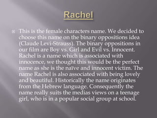 Rachel This is the female characters name. We decided to choose this name on the binary oppositions idea (Claude Levi-Strauss). The binary oppositions in our film are Boy vs. Girl and Evil vs. Innocent. Rachel is a name which is associated with innocence, we thought this would be the perfect name as she is the naïve and innocent victim. The name Rachel is also associated with being lovely and beautiful. Historically the name originates from the Hebrew language. Consequently the name really suits the medias views on a teenage girl, who is in a popular social group at school. 