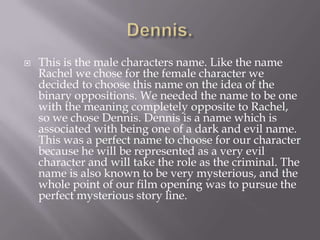 Dennis.This is the male characters name. Like the name Rachel we chose for the female character we decided to choose this name on the idea of the binary oppositions. We needed the name to be one with the meaning completely opposite to Rachel, so we chose Dennis. Dennis is a name which is associated with being one of a dark and evil name.  This was a perfect name to choose for our character because he will be represented as a very evil character and will take the role as the criminal. The name is also known to be very mysterious, and the whole point of our film opening was to pursue the perfect mysterious story line. 