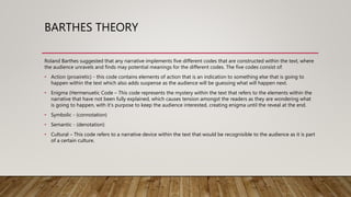 BARTHES THEORY
Roland Barthes suggested that any narrative implements five different codes that are constructed within the text, where
the audience unravels and finds may potential meanings for the different codes. The five codes consist of:
• Action (proairetic) - this code contains elements of action that is an indication to something else that is going to
happen within the text which also adds suspense as the audience will be guessing what will happen next.
• Enigma (Hermenuetic Code – This code represents the mystery within the text that refers to the elements within the
narrative that have not been fully explained, which causes tension amongst the readers as they are wondering what
is going to happen, with it's purpose to keep the audience interested, creating enigma until the reveal at the end.
• Symbolic - (connotation)
• Semantic - (denotation)
• Cultural – This code refers to a narrative device within the text that would be recognisible to the audience as it is part
of a certain culture.
 