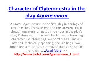 Character of Clytemnestra in the
play Agamemnon.
Answer: Agamemnon is the first play in a trilogy of
tragedies by Aeschylus entitled the Oresteia. Even
though Agamemnon gets a shout-out in the play's
title, Clytemnestra may well be its most interesting
character. By interesting, we don't mean likable –
after all, technically speaking, she is a liar, a two-
timer, and a murderer. But maybe that's just part of
her charm.....Read More. >>
http://www.josbd.com/Agamemnon_1.html
 