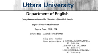 Uttara University
Department of English
Group Presentation on The Character of Daniel de Bosola
Topic Given By : Monir Hosen
Course Code : ENG - 201
Course Title : ELIZABETHAN DRAMA
Group Name : Tiramisu
Group Members Name : 1. SUMAIYA FARJANA MARIA
ID : 2183181001
2. SHIRIN SULTANA LIMA
ID : 2183181015
3. MOHAMMAD FAHAD ANIM
ID : 2183101020
 