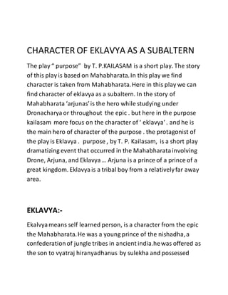CHARACTER OF EKLAVYA AS A SUBALTERN
The play “ purpose” by T. P.KAILASAM is a short play. The story
of this play is based on Mahabharata.In this play we find
character is taken from Mahabharata.Here in this play we can
find character of eklavya as a subaltern. In the story of
Mahabharata ‘arjunas’is the hero while studying under
Dronacharyaor throughout the epic . but here in the purpose
kailasam more focus on the character of ‘ eklavya’. and he is
the main hero of character of the purpose . the protagonist of
the play is Eklavya . purpose , by T. P. Kailasam, is a short play
dramatizing event that occurred in the Mahabharatainvolving
Drone, Arjuna, and Eklavya… Arjuna is a prince of a prince of a
great kingdom. Eklavyais a tribal boy from a relativelyfar away
area.
EKLAVYA:-
Ekalvyameans self learned person, is a character from the epic
the Mahabharata.He was a young prince of the nishadha,a
confederationof jungle tribes in ancient india.hewas offered as
the son to vyatraj hiranyadhanus by sulekha and possessed
 