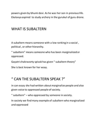 powers given by bhumi devi. As he was her son in previouslife.
Ekalavyaaspired to study archery in the gurukul of guru drone.
WHAT IS SUBALTERN
A subaltern means someone with a low ranking in a social ,
political, or other hierarchy.
“ subaltern” means someone who has been marginalizedor
oppressed.
Gayatri chakravorty spivak has given “ subaltern theory”
She is best known for her wsay.
“ CAN THE SUBALTERN SPEAK ?”
in can essay she had written about marginalize people and also
given voice to oppressed people of society.
“ subaltern” – who oppressed by someone in society.
In society we find many example of subaltern who marginalized
and oppressed
 