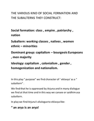 THE VARIOUS KIND OF SOCIAL FORMATION AND
THE SUBALTERNS THEY CONSTRUCT:
Social formation: class , empire , patriarchy ,
nation
Subaltern: working classes , natives , women
ethnic – minorities
Dominant group: capitalism – bourgeois Europeans
, men majority
Ideology: capitalism , colonialism , gender ,
homogenization and nationalism.
In this play “ purpose” we find character of ‘ eklavya’ as a “
subaltern” .
We find that he is oppressed by Arjuna and in many dialogue
we find at that time and in this way we cansee or saidhim asa
subaltern.
In play we find Arjuna’s dialogueto eklavyalike:
“ an arya is an arya!
 