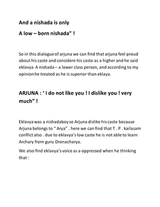 And a nishada is only
A low – born nishada” !
So in this dialogueof arjuna we can find that arjuna feel proud
about his caste and considere his caste as a higher and he said
eklavya A nishada – a lower class person, and according to my
opinionhe treated as he is superior than eklaya.
ARJUNA : ‘ I do not like you ! I dislike you ! very
much” !
Eklavyawas a nishadaboyso Arjuna dislike hiscaste because
Arjuna belongs to “ Arya” . here we can find that T . P . kailasam
conflict also . due to eklavya’slow caste he is not able to learn
Archary from guru Dronacharya.
We also find eklavya’svoice as a oppressed when he thinking
that :
 