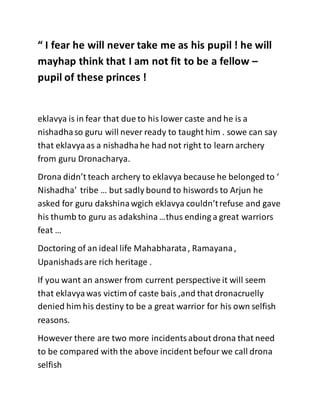 “ I fear he will never take me as his pupil ! he will
mayhap think that I am not fit to be a fellow –
pupil of these princes !
eklavya is in fear that due to his lower caste and he is a
nishadhaso guru will never ready to taught him . sowe can say
that eklavyaas a nishadhahe had not right to learn archery
from guru Dronacharya.
Drona didn’t teach archery to eklavya because he belonged to ‘
Nishadha’ tribe … but sadly bound to hiswords to Arjun he
asked for guru dakshinawgich eklavya couldn’trefuse and gave
his thumb to guru as adakshina…thus ending a great warriors
feat …
Doctoring of an ideal life Mahabharata, Ramayana,
Upanishadsare rich heritage .
If you want an answer from current perspective it will seem
that eklavyawas victim of caste bais ,and that dronacruelly
denied him his destiny to be a great warrior for his own selfish
reasons.
However there are two more incidentsabout drona that need
to be compared with the above incident befour we call drona
selfish
 