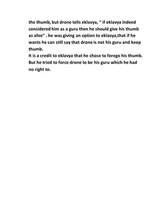 the thumb, but drone tells eklavya, “ if eklavya indeed
considered him as a guru then he should give his thumb
as afee” . he was giving an option to eklavya,that if he
wants he can still say that drone is not his guru and keep
thumb.
It is a credit to eklavya that he chose to forego his thumb.
But he tried to force drone to be his guru which he had
no right to.
 