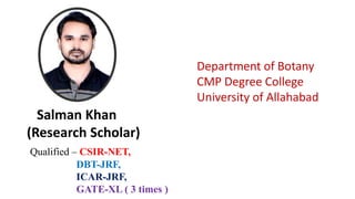 Qualified – CSIR-NET,
DBT-JRF,
ICAR-JRF,
GATE-XL ( 3 times )
Salman Khan
(Research Scholar)
Department of Botany
CMP Degree College
University of Allahabad
 