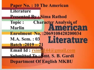 Paper No. : 10 The American
Literature
Presented By : Sima Rathod
Topic : Character Analysis of
Marlin
Enrolment No. :2069108420200034
M.A. Sem. : 03
Batch :2019 – 21
Email Id : rsima144@gmail.com
Submitted To : Smt. S. B. Gardi
Department Of English MKBU
 