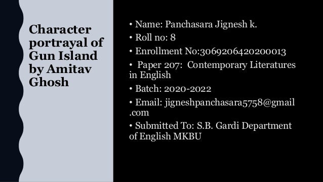 Character
portrayal of
Gun Island
by Amitav
Ghosh
• Name: Panchasara Jignesh k.
• Roll no: 8
• Enrollment No:3069206420200013
• Paper 207: Contemporary Literatures
in English
• Batch: 2020-2022
• Email: jigneshpanchasara5758@gmail
.com
• Submitted To: S.B. Gardi Department
of English MKBU
 