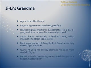 Ji-Li’s Grandma Age: a little older than 70 Physical Appearance: Small feet, pale face Relationships/Connections: Grandmother to Ji-Li, Ji-yong, and Ji-yun, married to a man who is dead Social Status: Technically a landlord’s wife, which means she had black social status Most Important Act: defying the Red Guards when they came to get “the letter” Quote: “Ji-yong has already promised me to be more careful.” (pg. 93) Behavior: loyal to her family, very worried about what is happening around her Table of Contents Quote and Picture for Grandma 