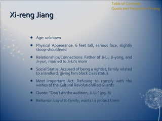 Xi-reng Jiang Age: unknown Physical Appearance: 6 feet tall, serious face, slightly stoop-shouldered Relationships/Connections: Father of Ji-Li, Ji-yong, and Ji-yun, married to Ji-Li’s mom Social Status: Accused of being a rightist, family related to a landlord, giving him black class status Most Important Act: Refusing to comply with the wishes of the Cultural Revolution/Red Guards Quote: “Don’t do the audition, Ji-Li.” (pg. 8) Behavior: Loyal to family, wants to protect them Table of Contents Quote and Picture for Xi-reng 