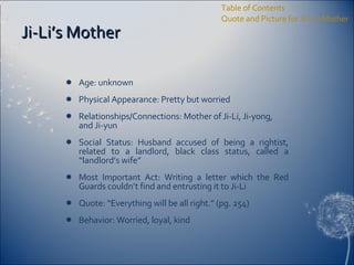 Ji-Li’s Mother Age: unknown Physical Appearance: Pretty but worried Relationships/Connections: Mother of Ji-Li, Ji-yong, and Ji-yun Social Status: Husband accused of being a rightist, related to a landlord, black class status, called a “landlord’s wife” Most Important Act: Writing a letter which the Red Guards couldn’t find and entrusting it to Ji-Li Quote: “Everything will be all right.” (pg. 254) Behavior: Worried, loyal, kind Table of Contents Quote and Picture for Ji-Li’s Mother 