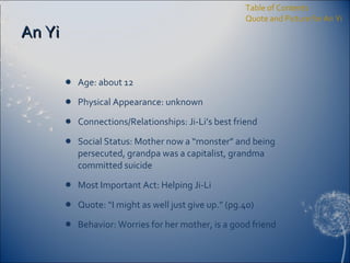 An Yi Age: about 12 Physical Appearance: unknown Connections/Relationships: Ji-Li’s best friend Social Status: Mother now a “monster” and being persecuted, grandpa was a capitalist, grandma committed suicide Most Important Act: Helping Ji-Li Quote: “I might as well just give up.” (pg.40) Behavior: Worries for her mother, is a good friend Table of Contents Quote and Picture for An Yi 