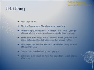 Ji-Li Jiang Age: 12 years old Physical Appearance: Black hair, wears a red scarf Relationships/Connections: Narrator, has two younger siblings, a living grandma and parents, and a dead grandpa Social Status: Grandpa was a landlord, which gives her bad social status, and her dad was accused of being a rightist Most Important Act: Decision to stick with her family instead of Chairman Mao Quote: “Just stop bothering me!” (pg. 90) Behavior: Gets mad at how her grandpa’s social status affects her Table of Contents Quote and Picture for Ji-Li 