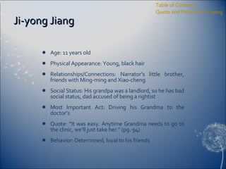 Ji-yong Jiang Age: 11 years old Physical Appearance: Young, black hair Relationships/Connections: Narrator’s little brother, friends with Ming-ming and Xiao-cheng Social Status: His grandpa was a landlord, so he has bad social status, dad accused of being a rightist Most Important Act: Driving his Grandma to the doctor’s Quote: “It was easy. Anytime Grandma needs to go to the clinic, we’ll just take her.” (pg. 94) Behavior: Determined, loyal to his friends Table of Contents Quote and Picture for Ji-yong 