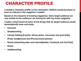 CHARACTER PROFILE
I created a character profile on the characters I believe would purchase or
have an interest in the magazine I created
Based on the research of existing magazines, there target audience are
very similar to the audience I am aiming for with my music magazine
I made a mood board of some of the things that my target audience would
stereotypically wear and enjoy:
•   Concerts
•   Skateboarding
•   Casual clothing [t-shirts, skinny jeans, converses and stud belts]
•   IPods, headphones and IPhones/smart phones
•   Social networking sites and internet[twitter, Facebook and YouTube]
•   Guitar
•   skateboarding
 