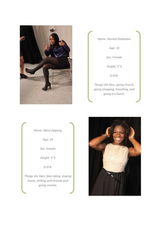 Name: Jheneal Gabbidon

                                                    Age: 18

                                                  Sex: Female

                                                  Height: 5”3

                                                     D.O.B:

                                         Things she likes: going church,
                                         going shopping, travelling, and
                                                going to church.




       Name: Nana Oppong

              Age: 18

            Sex: Female

            Height: 5”5

               D.O.B:

Things she likes: bike riding, staying
  home, chilling with friends and
          going cinema.
 
